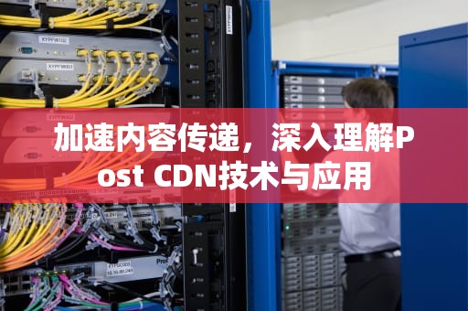 加速内容传递，深入理解Post CDN技术与应用