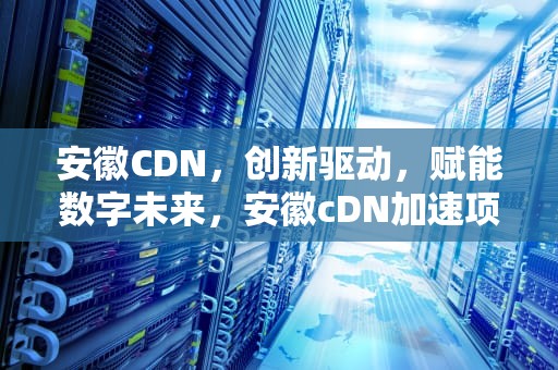 安徽CDN，创新驱动，赋能数字未来，安徽cDN加速项目