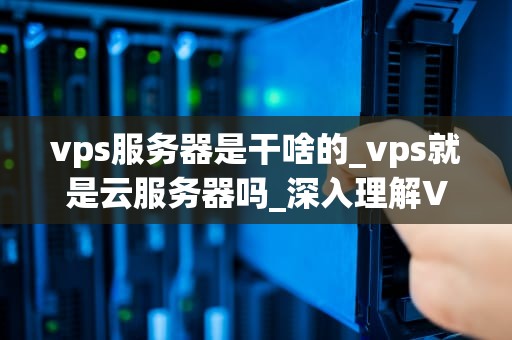 vps服务器是干啥的_vps就是云服务器吗_深入理解VPS服务器及其应用