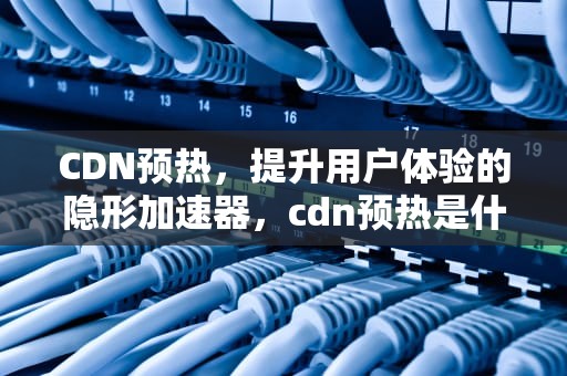 CDN预热，提升用户体验的隐形加速器，cdn预热是什么意思
