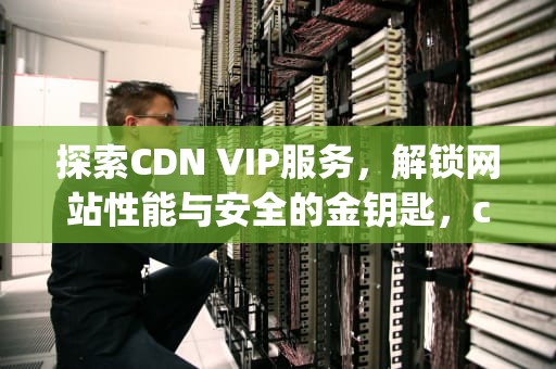 探索CDN VIP服务，解锁网站性能与安全的金钥匙，cdn vip-wifi