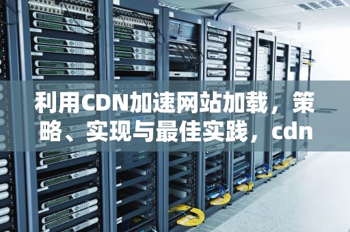 利用CDN加速网站加载，策略、实现与最佳实践，cdn加载