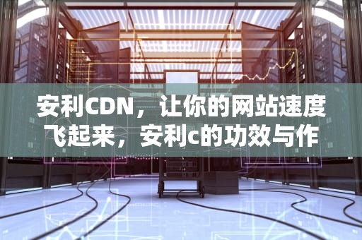 安利CDN，让你的网站速度飞起来，安利c的功效与作用