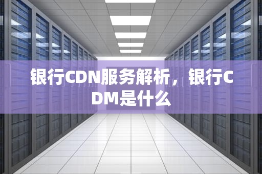 银行CDN服务解析，银行CDM是什么