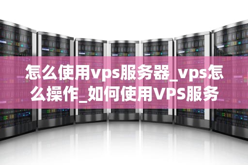 怎么使用vps服务器_vps怎么操作_如何使用VPS服务器