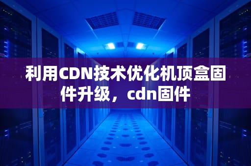 利用CDN技术优化机顶盒固件升级，cdn固件