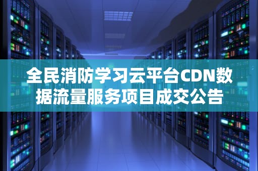 全民消防学习云平台CDN数据流量服务项目成交公告
