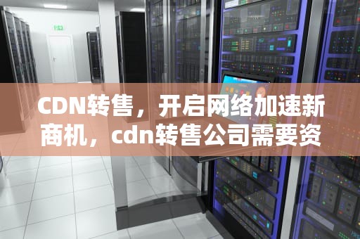 CDN转售，开启网络加速新商机，cdn转售公司需要资质吗
