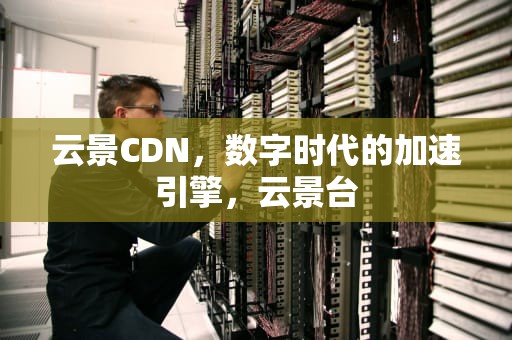 云景CDN，数字时代的加速引擎，云景台