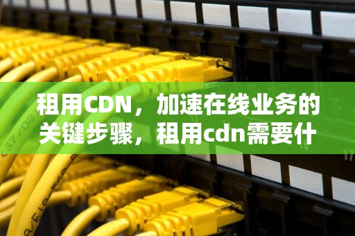 租用CDN，加速在线业务的关键步骤，租用cdn需要什么手续