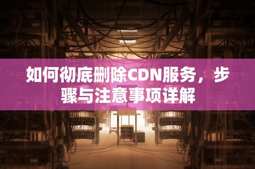 如何彻底删除CDN服务，步骤与注意事项详解
