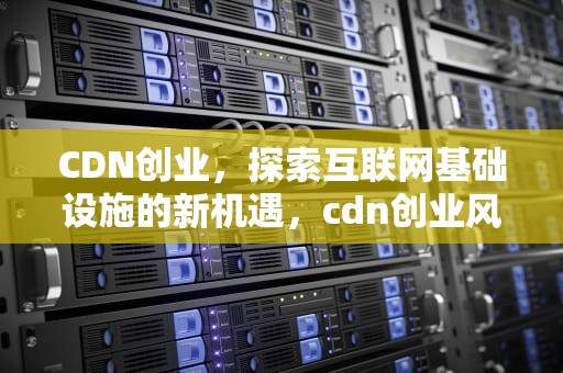 CDN创业，探索互联网基础设施的新机遇，cdn创业风口