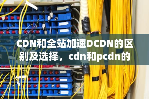 CDN和全站加速DCDN的区别及选择，cdn和pcdn的区别