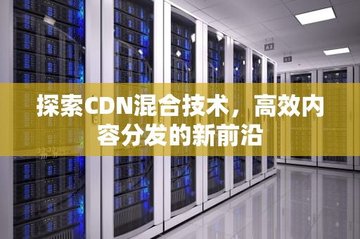 探索CDN混合技术，高效内容分发的新前沿