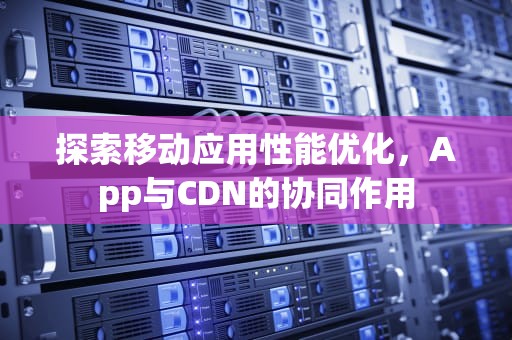探索移动应用性能优化，App与CDN的协同作用