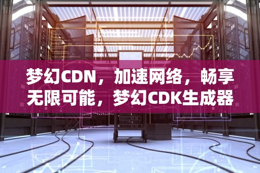 梦幻CDN，加速网络，畅享无限可能，梦幻CDK生成器怎么用