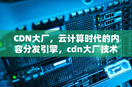 CDN大厂，云计算时代的内容分发引擎，cdn大厂技术
