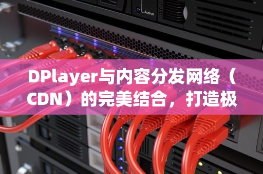DPlayer与内容分发网络（CDN）的完美结合，打造极致视频体验
