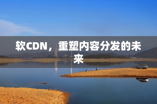 软CDN，重塑内容分发的未来