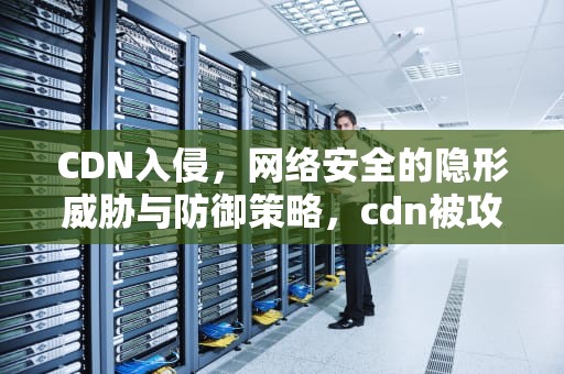 CDN入侵，网络安全的隐形威胁与防御策略，cdn被攻击