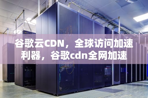 谷歌云CDN，全球访问加速利器，谷歌cdn全网加速