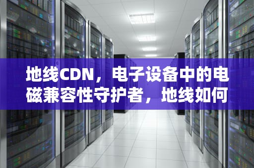地线CDN，电子设备中的电磁兼容性守护者，地线如何正确接地