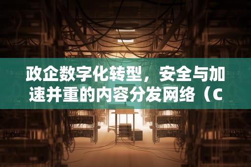 政企数字化转型，安全与加速并重的内容分发网络（CDN）实践，政企是什么意思