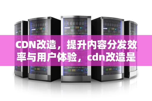 CDN改造，提升内容分发效率与用户体验，cdn改造是否需要测试兼容性