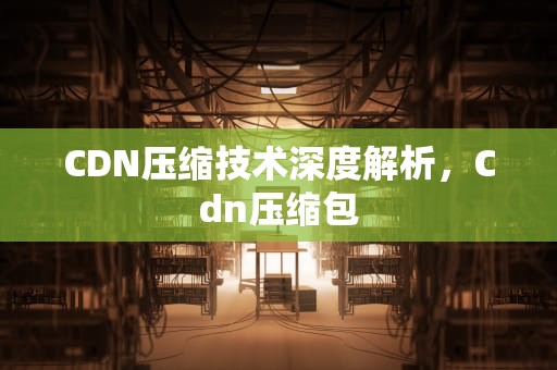 CDN压缩技术深度解析，Cdn压缩包
