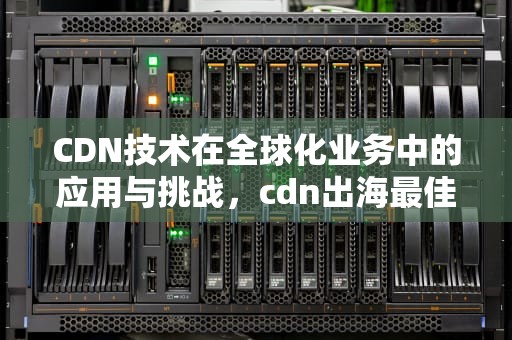 CDN技术在全球化业务中的应用与挑战，cdn出海最佳实践