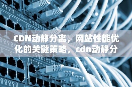 CDN动静分离，网站性能优化的关键策略，cdn动静分离