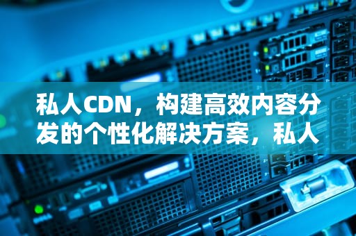 私人CDN，构建高效内容分发的个性化解决方案，私人cdn违法
