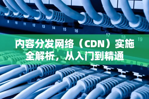 内容分发网络（CDN）实施全解析，从入门到精通