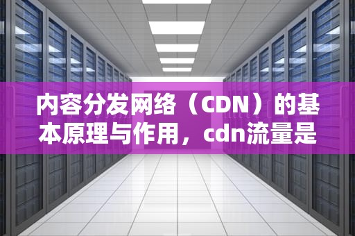 内容分发网络（CDN）的基本原理与作用，cdn流量是什么意思