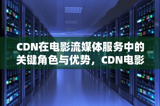 CDN在电影流媒体服务中的关键角色与优势，CDN电影宣发