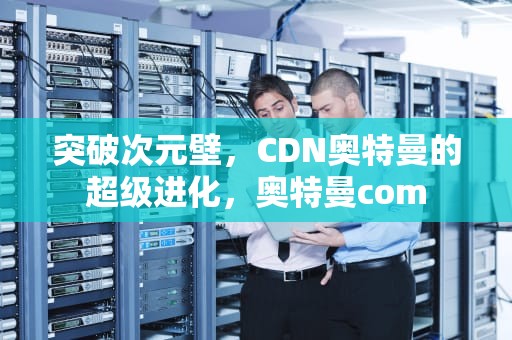 突破次元壁，CDN奥特曼的超级进化，奥特曼com