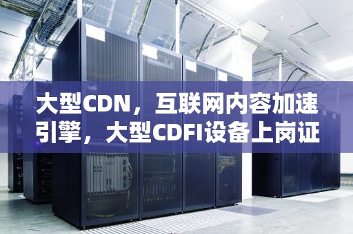 大型CDN，互联网内容加速引擎，大型CDFI设备上岗证网址