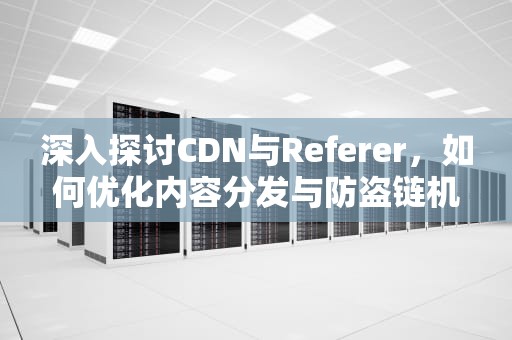 深入探讨CDN与Referer，如何优化内容分发与防盗链机制，cdn referer