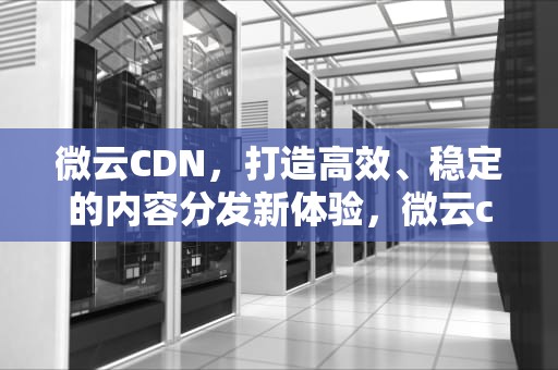 微云CDN，打造高效、稳定的内容分发新体验，微云cdk兑换码