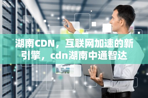 湖南CDN，互联网加速的新引擎，cdn湖南中通智达