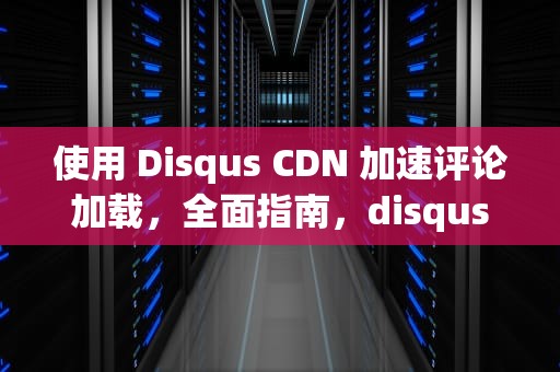 使用 Disqus CDN 加速评论加载，全面指南，disquscdn