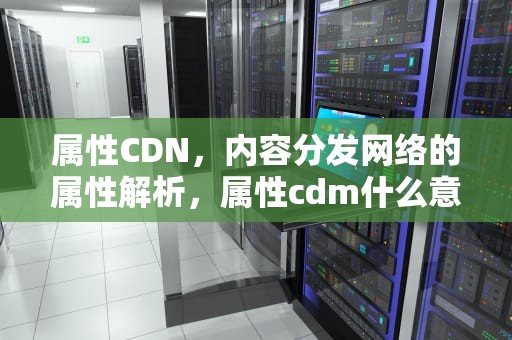 属性CDN，内容分发网络的属性解析，属性cdm什么意思