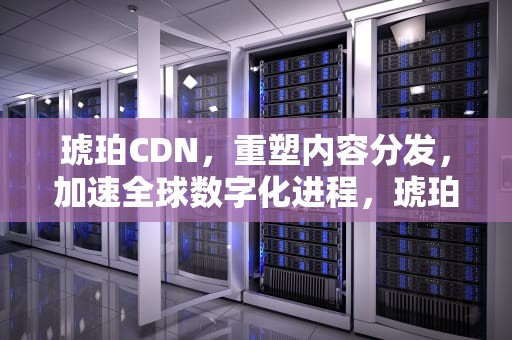 琥珀CDN，重塑内容分发，加速全球数字化进程，琥珀CDN盒子会不会被三家运营商查封?