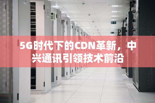 5G时代下的CDN革新，中兴通讯引领技术前沿