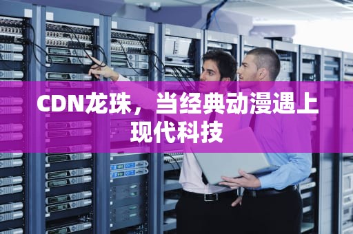 CDN龙珠，当经典动漫遇上现代科技