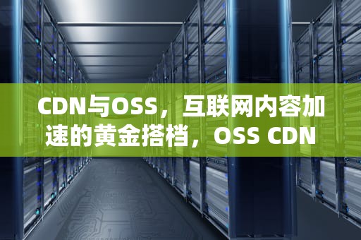 CDN与OSS，互联网内容加速的黄金搭档，OSS CDN怎样运用