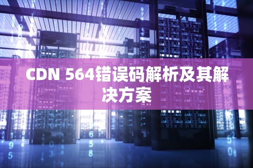 CDN 564错误码解析及其解决方案