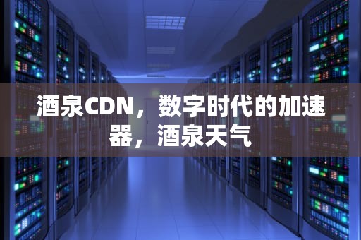 酒泉CDN，数字时代的加速器，酒泉天气
