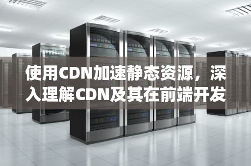 使用CDN加速静态资源，深入理解CDN及其在前端开发中的应用，cDN libarchive.js