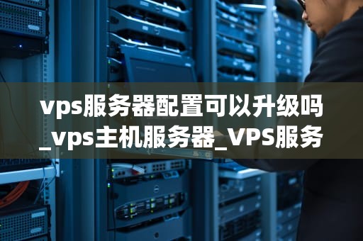 vps服务器配置可以升级吗_vps主机服务器_VPS服务器配置的升级